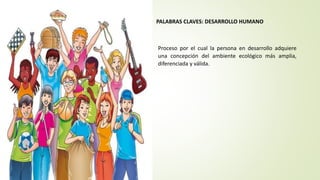 PALABRAS CLAVES: DESARROLLO HUMANO
Proceso por el cual la persona en desarrollo adquiere
una concepción del ambiente ecológico más amplia,
diferenciada y válida.
 