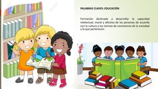 PALABRAS CLAVES: EDUCACIÓN
Formación destinada a desarrollar la capacidad
intelectual, moral y afectiva de las personas de acuerdo
con la cultura y las normas de convivencia de la sociedad
a la que pertenecen
 