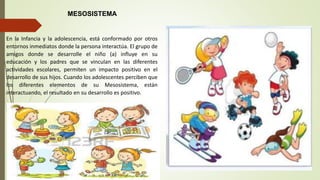 En la Infancia y la adolescencia, está conformado por otros
entornos inmediatos donde la persona interactúa. El grupo de
amigos donde se desarrolle el niño (a) influye en su
educación y los padres que se vinculan en las diferentes
actividades escolares, permiten un impacto positivo en el
desarrollo de sus hijos. Cuando los adolescentes perciben que
los diferentes elementos de su Mesosistema, están
interactuando, el resultado en su desarrollo es positivo.
MESOSISTEMA
 