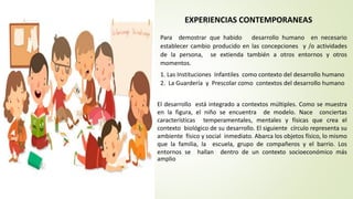 EXPERIENCIAS CONTEMPORANEAS
Para demostrar que habido desarrollo humano en necesario
establecer cambio producido en las concepciones y /o actividades
de la persona, se extienda también a otros entornos y otros
momentos.
1. Las Instituciones Infantiles como contexto del desarrollo humano
2. La Guardería y Prescolar como contextos del desarrollo humano
El desarrollo está integrado a contextos múltiples. Como se muestra
en la figura, el niño se encuentra de modelo. Nace conciertas
características temperamentales, mentales y físicas que crea el
contexto biológico de su desarrollo. El siguiente círculo representa su
ambiente físico y social inmediato. Abarca los objetos físico, lo mismo
que la familia, la escuela, grupo de compañeros y el barrio. Los
entornos se hallan dentro de un contexto socioeconómico más
amplio
 