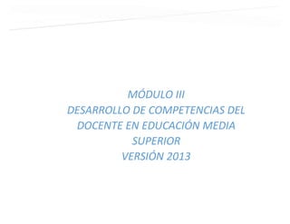 MÓDULO III
DESARROLLO DE COMPETENCIAS DEL
DOCENTE EN EDUCACIÓN MEDIA
SUPERIOR
VERSIÓN 2013
 