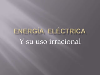 Energía  eléctrica Y su uso irracional 