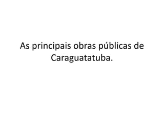 As principais obras públicas de
Caraguatatuba.
 