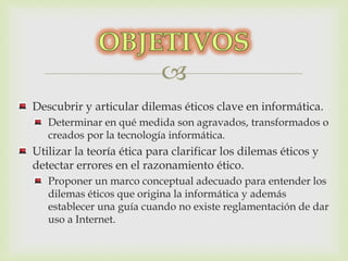  
Descubrir y articular dilemas éticos clave en informática. 
Determinar en qué medida son agravados, transformados o 
creados por la tecnología informática. 
Utilizar la teoría ética para clarificar los dilemas éticos y 
detectar errores en el razonamiento ético. 
Proponer un marco conceptual adecuado para entender los 
dilemas éticos que origina la informática y además 
establecer una guía cuando no existe reglamentación de dar 
uso a Internet. 
 