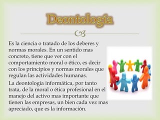  
Es la ciencia o tratado de los deberes y 
normas morales. En un sentido mas 
concreto, tiene que ver con el 
comportamiento moral o ético, es decir 
con los principios y normas morales que 
regulan las actividades humanas. 
La deontología informática, por tanto 
trata, de la moral o ética profesional en el 
manejo del activo mas importante que 
tienen las empresas, un bien cada vez mas 
apreciado, que es la información. 
 