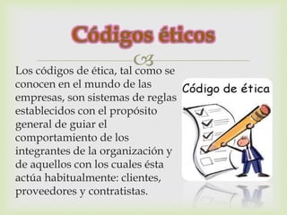  
Los códigos de ética, tal como se 
conocen en el mundo de las 
empresas, son sistemas de reglas 
establecidos con el propósito 
general de guiar el 
comportamiento de los 
integrantes de la organización y 
de aquellos con los cuales ésta 
actúa habitualmente: clientes, 
proveedores y contratistas. 
 