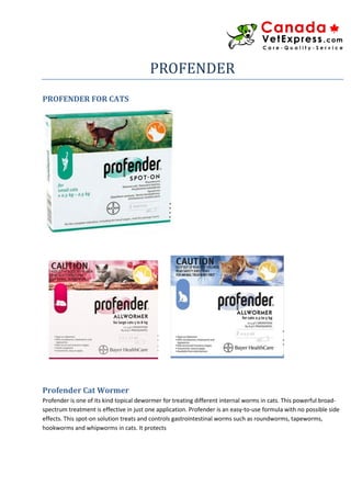 PROFENDER
PROFENDER FOR CATS
Profender Cat Wormer
Profender is one of its kind topical dewormer for treating different internal worms in cats. This powerful broad-
spectrum treatment is effective in just one application. Profender is an easy-to-use formula with no possible side
effects. This spot-on solution treats and controls gastrointestinal worms such as roundworms, tapeworms,
hookworms and whipworms in cats. It protects
 