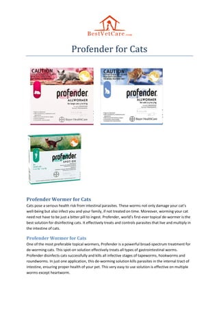 Profender for Cats
Profender Wormer for Cats
Cats pose a serious health risk from intestinal parasites. These worms not only damage your cat’s
well-being but also infect you and your family, if not treated on time. Moreover, worming your cat
need not have to be just a bitter pill to ingest. Profender, world’s first-ever topical de-wormer is the
best solution for disinfecting cats. It effectively treats and controls parasites that live and multiply in
the intestine of cats.
Profender Wormer for Cats
One of the most preferable topical wormers, Profender is a powerful broad-spectrum treatment for
de-worming cats. This spot-on solution effectively treats all types of gastrointestinal worms.
Profender disinfects cats successfully and kills all infective stages of tapeworms, hookworms and
roundworms. In just one application, this de-worming solution kills parasites in the internal tract of
intestine, ensuring proper health of your pet. This very easy to use solution is effective on multiple
worms except heartworm.
 