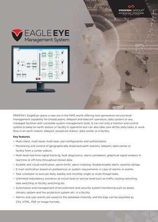 PROFEN’s EagleEye opens a new era in the NMS world offering next generation service level
management capability for broadcasters, teleport and telecom operators, data centers or any
managed facilities with complete system management tools. It can not only a monitor and control
system to keep an earth station or facility in operation but can also take care all the daily tasks or work
flow in an earth station, teleport, broadcast station, data center or a facility.
Key features:
•	 Multi-client, multi-level, multi-task user configuration and authorization.
•	 Monitoring and control of geographically dispersed earth stations, teleport, data center or
	 facility from a center station.
•	 Multi-level real time signal tracking, fault diagnostics, alarm correlation, graphical signal analysis in
	 real time or off-time throughout stored data.
•	 Audible and visual notification, alarm limits, alarm masking, disable/enable alarm, severity ratings.
•	 E-mail notification based on preferences or system requirements in case of alarms or events.
•	 Task scheduler to execute daily, weekly and monthly single or multi-thread tasks.
•	 Unlimited redundancy scenarios at circuit level or service level such as traffic routing switching,
	 task switching or facility switching etc.
•	 Automation and management of environment and security system monitoring such as doors,
	 climatic system and fire protection system etc. in a facility.
•	 Alarms and user events are saved to the database instantly, and the logs can be exported as
	 CSV, HTML, PDF or Image formats.
 