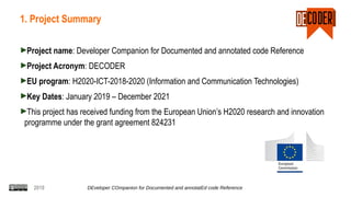 2019 DEveloper COmpanion for Documented and annotatEd code Reference
1. Project Summary
Project name: Developer Companion for Documented and annotated code Reference
Project Acronym: DECODER
EU program: H2020-ICT-2018-2020 (Information and Communication Technologies)
Key Dates: January 2019 – December 2021
This project has received funding from the European Union’s H2020 research and innovation
programme under the grant agreement 824231
 