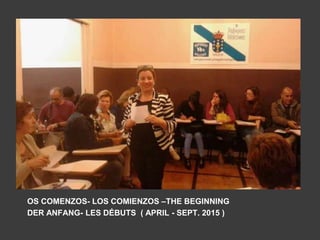 OS COMENZOS- LOS COMIENZOS –THE BEGINNING
DER ANFANG- LES DÉBUTS ( APRIL - SEPT. 2015 )
 