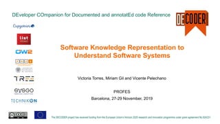 DEveloper COmpanion for Documented and annotatEd code Reference
The DECODER project has received funding from the European Union’s Horizon 2020 research and innovation programme under grant agreement No 824231.
Software Knowledge Representation to
Understand Software Systems
Victoria Torres, Miriam Gil and Vicente Pelechano
PROFES
Barcelona, 27-29 November, 2019
 