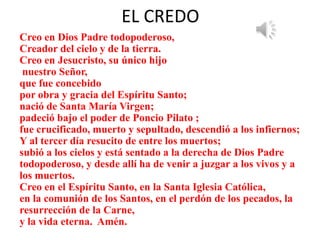 EL CREDO
Creo en Dios Padre todopoderoso,
Creador del cielo y de la tierra.
Creo en Jesucristo, su único hijo
nuestro Señor,
que fue concebido
por obra y gracia del Espíritu Santo;
nació de Santa María Virgen;
padeció bajo el poder de Poncio Pilato ;
fue crucificado, muerto y sepultado, descendió a los infiernos;
Y al tercer día resucito de entre los muertos;
subió a los cielos y está sentado a la derecha de Dios Padre
todopoderoso, y desde allí ha de venir a juzgar a los vivos y a
los muertos.
Creo en el Espíritu Santo, en la Santa Iglesia Católica,
en la comunión de los Santos, en el perdón de los pecados, la
resurrección de la Carne,
y la vida eterna. Amén.
 