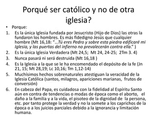 Porqué ser católico y no de otra
iglesia?
• Porque:
1. Es la única Iglesia fundada por Jesucristo (Hijo de Dios) las otras la
fundaron los hombres. Es más fidedigno Jesús que cualquier
hombre (Mt 16,18: “…Tú eres Pedro y sobre esta piedra edificaré mi
Iglesia, y las puertas del infierno no prevalecerán contra ella.” )
2. Es la única Iglesia Verdadera (Mt 24,5; Mt 24, 24-25; 2Tm 3. 4)
3. Nunca pasará ni será destruida (Mt 16,18 )
4. Es la Iglesia a la que se le ha encomendado el depósito de la fe (Jn
21, 15; Mt 28,19; Lc 10,16; Tm 1,12-14)
5. Muchísimos hechos sobrenaturales atestiguan la veracidad de la
Iglesia Católica (santos, milagros, apariciones marianas, frutos de
conversión)
6. En cabeza del Papa, es cuidadosa con la fidelidad al Espíritu Santo
aún en contra de tendencias o modas de época como el aborto, el
daño a la familia y a la vida, el pisoteo de la dignidad de la persona,
etc. por tanto protege la verdad y no la somete a los caprichos de la
época o a los juicios parciales debido a la ignorancia y limitación
humana.
 