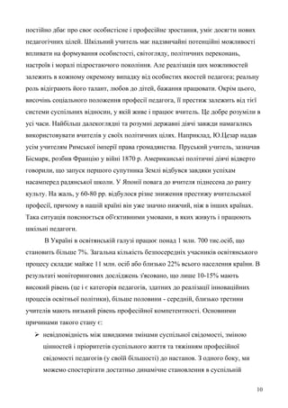 постійно дбає про своє особистісне і професійне зростання, уміє досягти нових
педагогічних цілей. Шкільний учитель має надзвичайні потенційні можливості
впливати на формування особистості, світогляду, політичних переконань,
настроїв і моралі підростаючого покоління. Але реалізація цих можливостей
залежить в кожному окремому випадку від особистих якостей педагога; реальну
роль відіграють його талант, любов до дітей, бажання працювати. Окрім цього,
височінь соціального положення професії педагога, її престиж залежить від тієї
системи суспільних відносин, у якій живе і працює вчитель. Це добре розуміли в
усі часи. Найбільш далекоглядні та розумні державні діячі завжди намагались
використовувати вчителів у своїх політичних цілях. Наприклад, Ю.Цезар надав
усім учителям Римської імперії права громадянства. Пруський учитель, зазначав
Бісмарк, розбив Францію у війні 1870 р. Американські політичні діячі відверто
говорили, що запуск першого супутника Землі відбувся завдяки успіхам
насамперед радянської школи. У Японії повага до вчителя піднесена до рангу
культу. На жаль, у 60-80 рр. відбулося різне зниження престижу вчительської
професії, причому в нашій країні він уже значно нижчий, ніж в інших країнах.
Така ситуація пояснюється об'єктивними умовами, в яких живуть і працюють
шкільні педагоги.
В Україні в освітянській галузі працює понад 1 млн. 700 тис.осіб, що
становить більше 7%. Загальна кількість безпосередніх учасників освітянського
процесу складає майже 11 млн. осіб або близько 22% всього населення країни. В
результаті моніторингових досліджень з'ясовано, що лише 10-15% мають
високий рівень (це і є категорія педагогів, здатних до реалізації інноваційних
процесів освітньої політики), більше половини - середній, близько третини
учителів мають низький рівень професійної компетентності. Основними
причинами такого стану є:
 невідповідність між швидкими змінами суспільної свідомості, зміною
цінностей і пріоритетів суспільного життя та тяжінням професійної
свідомості педагогів (у своїй більшості) до настанов. З одного боку, ми
можемо спостерігати достатньо динамічне становлення в суспільній
10
 