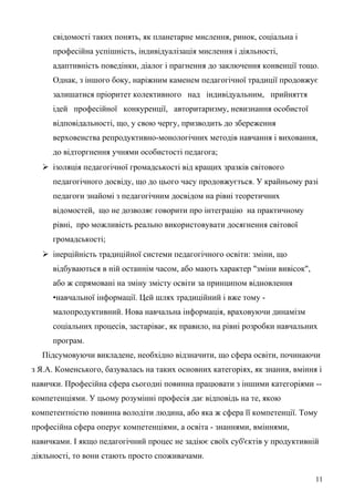 свідомості таких понять, як планетарне мислення, ринок, соціальна і
професійна успішність, індивідуалізація мислення і діяльності,
адаптивність поведінки, діалог і прагнення до заключення конвенції тощо.
Однак, з іншого боку, наріжним каменем педагогічної традиції продовжує
залишатися пріоритет колективного над індивідуальним, прийняття
ідей професійної конкуренції, авторитаризму, невизнання особистої
відповідальності, що, у свою чергу, призводить до збереження
верховенства репродуктивно-монологічних методів навчання і виховання,
до відторгнення учнями особистості педагога;
 ізоляція педагогічної громадськості від кращих зразків світового
педагогічного досвіду, що до цього часу продовжується. У крайньому разі
педагоги знайомі з педагогічним досвідом на рівні теоретичних
відомостей, що не дозволяє говорити про інтеграцію на практичному
рівні, про можливість реально використовувати досягнення світової
громадськості;
 інерційність традиційної системи педагогічного освіти: зміни, що
відбуваються в ній останнім часом, або мають характер "зміни вивісок",
або ж спрямовані на зміну змісту освіти за принципом відновлення
•навчальної інформації. Цей шлях традиційний і вже тому -
малопродуктивний. Нова навчальна інформація, враховуючи динамізм
соціальних процесів, застаріває, як правило, на рівні розробки навчальних
програм.
Підсумовуючи викладене, необхідно відзначити, що сфера освіти, починаючи
з Я.А. Коменського, базувалась на таких основних категоріях, як знання, вміння і
навички. Професійна сфера сьогодні повинна працювати з іншими категоріями --
компетенціями. У цьому розумінні професія дає відповідь на те, якою
компетентністю повинна володіти людина, або яка ж сфера її компетенції. Тому
професійна сфера оперує компетенціями, а освіта - знаннями, вміннями,
навичками. І якщо педагогічний процес не задіює своїх суб'єктів у продуктивній
діяльності, то вони стають просто споживачами.
11
 