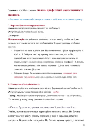 Завдання, потрібно створити модель професійної компетентності
педагога.
– Виконане завдання необхідно представити та здійснити захист свого проекту.
7. Вправа «Психогеометричний тест»
Мета: виявити індивідуально-типологічні особливості
Ресурсне забезпечення: бланк, ручка.
Хід вправи:
Психогеометрія – це унікальна практична система аналізу особистості, яка
дозволяє миттєво визначити тип особистості та її характеристику особистих
якостей.
– Подивіться на п'ять відомих для Вас геометричних фігур, проранжуйте їх
від 1 до 5. Виберіть з них ту, про яку можете сказати, що це Ви,
постарайтесь відчути саме свою форму, якщо важко визначитись, то
оберіть фігуру, яка найбільше сподобалась позначне її цифрою - 1, фігура,
яка менше сподобалась, ніж перша, поставте – 2, і так далі. Номерацію
ставте під кожною фігурою.
– Обравши фігуру Ви можете самостійно подивитися позитивні риси
характеру та негативні, які відповідають обраній фігурі, тобто Вам.
8. Релаксація «Занедбаний сад»
Мета: розслабитись, усвідомити своє місце у формуванні дитячої особистості.
Ресурсне забезпечення:релаксаційна мелодія – «arfa».
Тренер. Мобілізуйте свою творчу уяву. Дитячий колектив — це квітучий сад.
Та, на жаль, у цьому садку трапляються занедбані куточки...
– Сядьте, будь ласка, зручно, заплющте очі і дихайте спокійно.
Уявіть, що ви прогулюєтеся територією великого замку. Ви бачите
високу кам'яну стіну, обвиту плющем, у якій є невеликі дерев'яні
дверцята. Відчиніть їх і зазирніть. Ви бачите чудову природу: шовкові
16
 