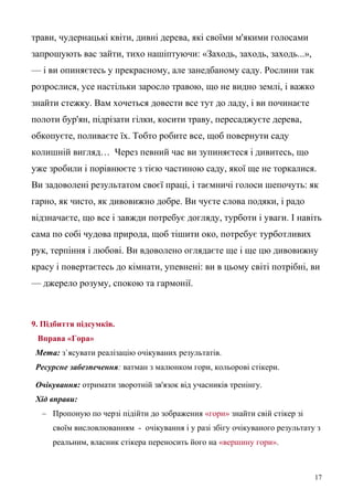 трави, чудернацькі квіти, дивні дерева, які своїми м'якими голосами
запрошують вас зайти, тихо нашіптуючи: «Заходь, заходь, заходь...»,
— і ви опиняєтесь у прекрасному, але занедбаному саду. Рослини так
розрослися, усе настільки заросло травою, що не видно землі, і важко
знайти стежку. Вам хочеться довести все тут до ладу, і ви починаєте
полоти бур'ян, підрізати гілки, косити траву, пересаджуєте дерева,
обкопуєте, поливаєте їх. Тобто робите все, щоб повернути саду
колишній вигляд… Через певний час ви зупиняєтеся і дивитесь, що
уже зробили і порівнюєте з тією частиною саду, якої ще не торкалися.
Ви задоволені результатом своєї праці, і таємничі голоси шепочуть: як
гарно, як чисто, як дивовижно добре. Ви чуєте слова подяки, і радо
відзначаєте, що все і завжди потребує догляду, турботи і уваги. І навіть
сама по собі чудова природа, щоб тішити око, потребує турботливих
рук, терпіння і любові. Ви вдоволено оглядаєте ще і ще цю дивовижну
красу і повертаєтесь до кімнати, упевнені: ви в цьому світі потрібні, ви
— джерело розуму, спокою та гармонії.
9. Підбиття підсумків.
Вправа «Гора»
Мета: з`ясувати реалізацію очікуваних результатів.
Ресурсне забезпечення: ватман з малюнком гори, кольорові стікери.
Очікування: отримати зворотній зв'язок від учасників тренінгу.
Хід вправи:
– Пропоную по черзі підійти до зображення «гори» знайти свій стікер зі
своїм висловлюванням - очікування і у разі збігу очікуваного результату з
реальним, власник стікера переносить його на «вершину гори».
17
 
