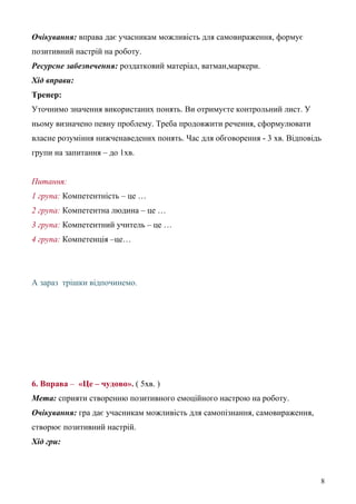Очікування: вправа дає учасникам можливість для самовираження, формує
позитивний настрій на роботу.
Ресурсне забезпечення: роздатковий матеріал, ватман,маркери.
Хід вправи:
Тренер:
Уточнимо значення використаних понять. Ви отримуєте контрольний лист. У
ньому визначено певну проблему. Треба продовжити речення, сформулювати
власне розуміння нижченаведених понять. Час для обговорення - 3 хв. Відповідь
групи на запитання – до 1хв.
Питання:
1 група: Компетентність – це …
2 група: Компетентна людина – це …
3 група: Компетентний учитель – це …
4 група: Компетенція –це…
А зараз трішки відпочинемо.
6. Вправа – «Це – чудово». ( 5хв. )
Мета: сприяти створенню позитивного емоційного настрою на роботу.
Очікування: гра дає учасникам можливість для самопізнання, самовираження,
створює позитивний настрій.
Хід гри:
8
 