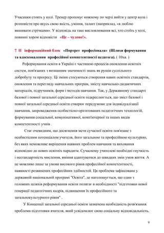 Учасники стоять у колі. Тренер пропонує кожному по черзі вийти у центр кола і
розповісти про якусь свою якість, уміння, талант (наприклад, «я люблю
вишивати стрічками». У відповідь на таке висловлювання всі, хто стоїть у колі,
повинні хором відповісти «Це – чудово!».
7. II інформаційний блок «Портрет професіонала» (Шляхи формування
та вдосконалення професійної компетентності педагога). ( 10хв. )
Реформування освіти в Україні є частиною процесів оновлення освітніх
систем, пов'язаних з визнанням значимості знань як рушія суспільного
добробуту та прогресу. Ці зміни стосуються створення навих освітніх стандартів,
оновлення та перегляду навчальних програм, змісту навчально-дидактичних
матеріалів, підручників, форм і методів навчання. Так, у Державному стандарті
базової і повної загальної середньої освіти підкреслюється, що зміст базової і
повної загальної середньої освіти створює передумови для індивідуалізації
навчання, запровадження особистісно-орієнтованих педагогічних технологій,
формування соціальної, комунікативної, комп'ютерної та інших видів
компетентності учнів .
Стає очевидним, що досягнення мети сучасної освіти пов'язане з
особистісним потенціалом учителя, його загальною та професійною культурою,
без яких неможливе вирішення наявних проблем навчання та виховання
відповідно до нових освітніх парадигм. Сучасному учителеві необхідні гнучкість
і нестандартність мислення, вміння адаптуватися до швидких змін умов життя. А
це можливо лише за умови високого рівня професійної компетентності,
наявності розвинених професійних здібностей. Ця проблема зафіксована у
державній національній програмі "Освіта", де наголошується, що один з
головних шляхів реформування освіти полягає в необхідності "підготовки нової
генерації педагогічних кадрів, підвищення їх професійного та
загальнокультурного рівня" .
У Концепції загальної середньої освіти зазначена необхідність розв'язання
проблеми підготовки вчителя, який усвідомлює свою соціальну відповідальність,
9
 