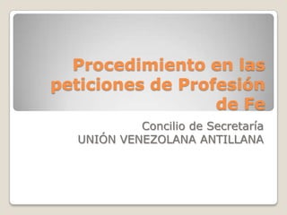 Procedimiento en las
peticiones de Profesión
                  de Fe
           Concilio de Secretaría
  UNIÓN VENEZOLANA ANTILLANA
 