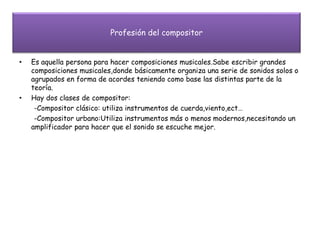 Profesión del compositor
• Es aquella persona para hacer composiciones musicales.Sabe escribir grandes
composiciones musicales,donde básicamente organiza una serie de sonidos solos o
agrupados en forma de acordes teniendo como base las distintas parte de la
teoría.
• Hay dos clases de compositor:
-Compositor clásico: utiliza instrumentos de cuerda,viento,ect…
-Compositor urbano:Utiliza instrumentos más o menos modernos,necesitando un
amplificador para hacer que el sonido se escuche mejor.
 