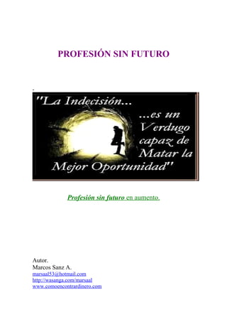 PROFESIÓN SIN FUTURO
-
Profesión sin futuro en aumento.
Autor.
Marcos Sanz A.
marsaal53@hotmail.com
http://wasanga.com/marsaal
www.comoencontrardinero.com
 