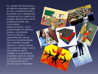 La  carrera de licenciatura en idioma extranjero Inglés es muy complementada y te brinda una variedad de  campos en los cuales tu te puedes desenvolver como profesional ante una comunidad, destacándonos  como profesionales en distintos países, conociendo nuevas culturas y desarrollando nuevas técnicas de aprendizaje, pero también puedes ejercer tu carrera dentro de tu país de origen como ser profesora de un colegio y/o universidad, empresas, bancos, desde tu propia casa o puedes ser traductora en el ámbito que te necesiten.