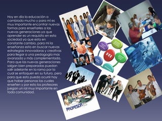 Hoy en día la educación a cambiado mucho y para mí es muy importante encontrar nuevas formas para enseñarles a las nuevas generaciones ya que aprender es un requisito en esta sociedad ya que esta en constante cambio, para mi la enseñanza esta en buscar nuevas estrategias innovadoras y creativas para llegar a una pedagogía mas avanzada y más complementada. Para que las nuevas generaciones salgan bien preparadas puedan salir adelante en la rama por la cual se enfoquen en su futuro, pero para que esto pueda ocurrir hay que haber personas las cuales enseñen y por esto los profesores juegan un rol muy importante en toda comunidad.