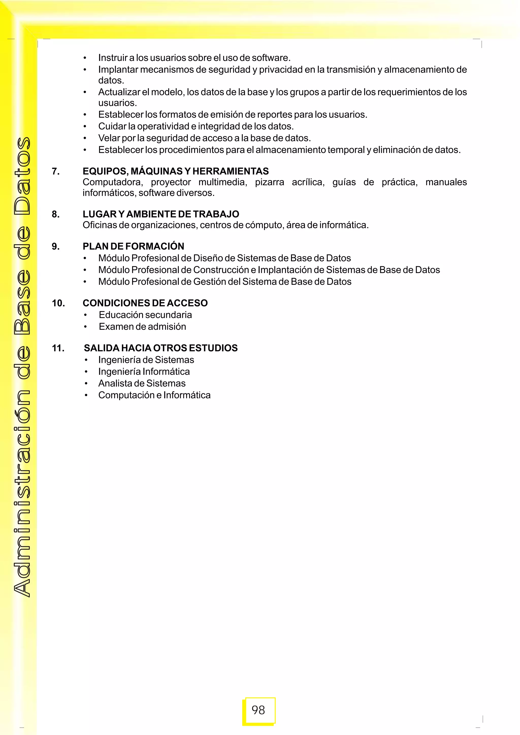 98
• Instruir a los usuarios sobre el uso de software.
• Implantar mecanismos de seguridad y privacidad en la transmisión y almacenamiento de
datos.
• Actualizar el modelo, los datos de la base y los grupos a partir de los requerimientos de los
usuarios.
• Establecer los formatos de emisión de reportes para los usuarios.
• Cuidar la operatividad e integridad de los datos.
• Velar por la seguridad de acceso a la base de datos.
• Establecer los procedimientos para el almacenamiento temporal y eliminación de datos.
7. EQUIPOS, MÁQUINAS Y HERRAMIENTAS
Computadora, proyector multimedia, pizarra acrílica, guías de práctica, manuales
informáticos, software diversos.
8. LUGAR Y AMBIENTE DE TRABAJO
Oficinas de organizaciones, centros de cómputo, área de informática.
9. PLAN DE FORMACIÓN
• Módulo Profesional de Diseño de Sistemas de Base de Datos
• Módulo Profesional de Construcción e Implantación de Sistemas de Base de Datos
• Módulo Profesional de Gestión del Sistema de Base de Datos
10. CONDICIONES DE ACCESO
• Educación secundaria
• Examen de admisión
11. SALIDA HACIA OTROS ESTUDIOS
• Ingeniería de Sistemas
• Ingeniería Informática
• Analista de Sistemas
• Computación e Informática
AdministracióndeBasedeDatosAdministracióndeBasedeDatos
 
