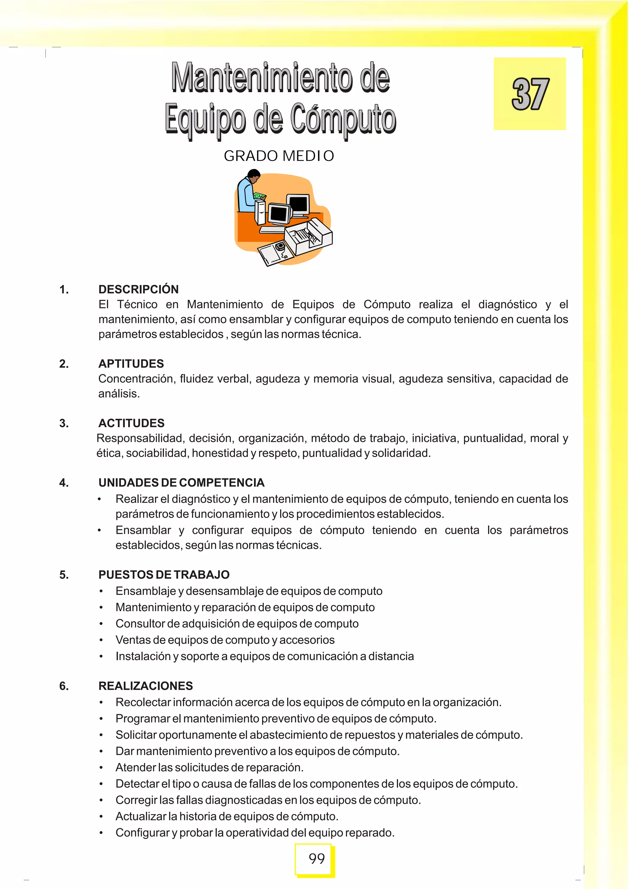 1. DESCRIPCIÓN
El Técnico en Mantenimiento de Equipos de Cómputo realiza el diagnóstico y el
mantenimiento, así como ensamblar y configurar equipos de computo teniendo en cuenta los
parámetros establecidos , según las normas técnica.
2. APTITUDES
Concentración, fluidez verbal, agudeza y memoria visual, agudeza sensitiva, capacidad de
análisis.
3. ACTITUDES
Responsabilidad, decisión, organización, método de trabajo, iniciativa, puntualidad, moral y
ética, sociabilidad, honestidad y respeto, puntualidad y solidaridad.
4. UNIDADES DE COMPETENCIA
• Realizar el diagnóstico y el mantenimiento de equipos de cómputo, teniendo en cuenta los
parámetros de funcionamiento y los procedimientos establecidos.
• Ensamblar y configurar equipos de cómputo teniendo en cuenta los parámetros
establecidos, según las normas técnicas.
5. PUESTOS DE TRABAJO
• Ensamblaje y desensamblaje de equipos de computo
• Mantenimiento y reparación de equipos de computo
• Consultor de adquisición de equipos de computo
• Ventas de equipos de computo y accesorios
• Instalación y soporte a equipos de comunicación a distancia
6. REALIZACIONES
• Recolectar información acerca de los equipos de cómputo en la organización.
• Programar el mantenimiento preventivo de equipos de cómputo.
• Solicitar oportunamente el abastecimiento de repuestos y materiales de cómputo.
• Dar mantenimiento preventivo a los equipos de cómputo.
• Atender las solicitudes de reparación.
• Detectar el tipo o causa de fallas de los componentes de los equipos de cómputo.
• Corregir las fallas diagnosticadas en los equipos de cómputo.
• Actualizar la historia de equipos de cómputo.
• Configurar y probar la operatividad del equipo reparado.
Mantenimiento de
Equipo de Cómputo
Mantenimiento de
Equipo de Cómputo
99
GRADO MEDIO
Mantenimiento de
Equipo de Cómputo
Mantenimiento de
Equipo de Cómputo
 