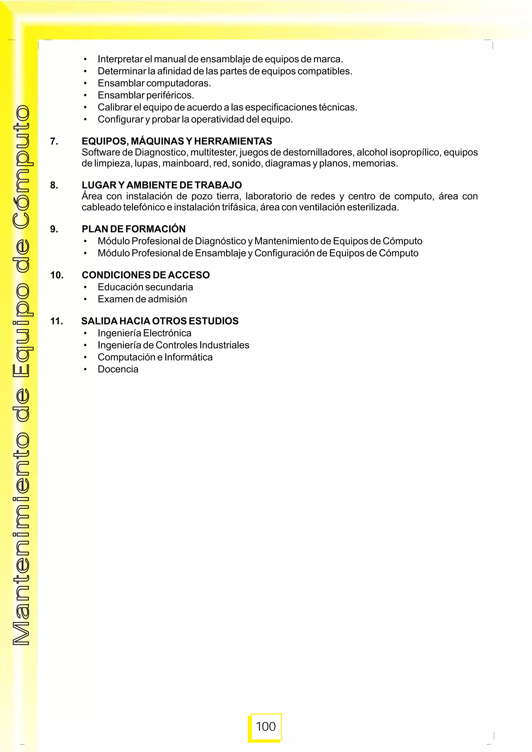 100
• Interpretar el manual de ensamblaje de equipos de marca.
• Determinar la afinidad de las partes de equipos compatibles.
• Ensamblar computadoras.
• Ensamblar periféricos.
• Calibrar el equipo de acuerdo a las especificaciones técnicas.
• Configurar y probar la operatividad del equipo.
7. EQUIPOS, MÁQUINAS Y HERRAMIENTAS
Software de Diagnostico, multitester, juegos de destornilladores, alcohol isopropílico, equipos
de limpieza, lupas, mainboard, red, sonido, diagramas y planos, memorias.
8. LUGAR Y AMBIENTE DE TRABAJO
Área con instalación de pozo tierra, laboratorio de redes y centro de computo, área con
cableado telefónico e instalación trifásica, área con ventilación esterilizada.
9. PLAN DE FORMACIÓN
• Módulo Profesional de Diagnóstico y Mantenimiento de Equipos de Cómputo
• Módulo Profesional de Ensamblaje y Configuración de Equipos de Cómputo
10. CONDICIONES DE ACCESO
• Educación secundaria
• Examen de admisión
11. SALIDA HACIA OTROS ESTUDIOS
• Ingeniería Electrónica
• Ingeniería de Controles Industriales
• Computación e Informática
• Docencia
MantenimientodeEquipodeCómputoMantenimientodeEquipodeCómputo
 