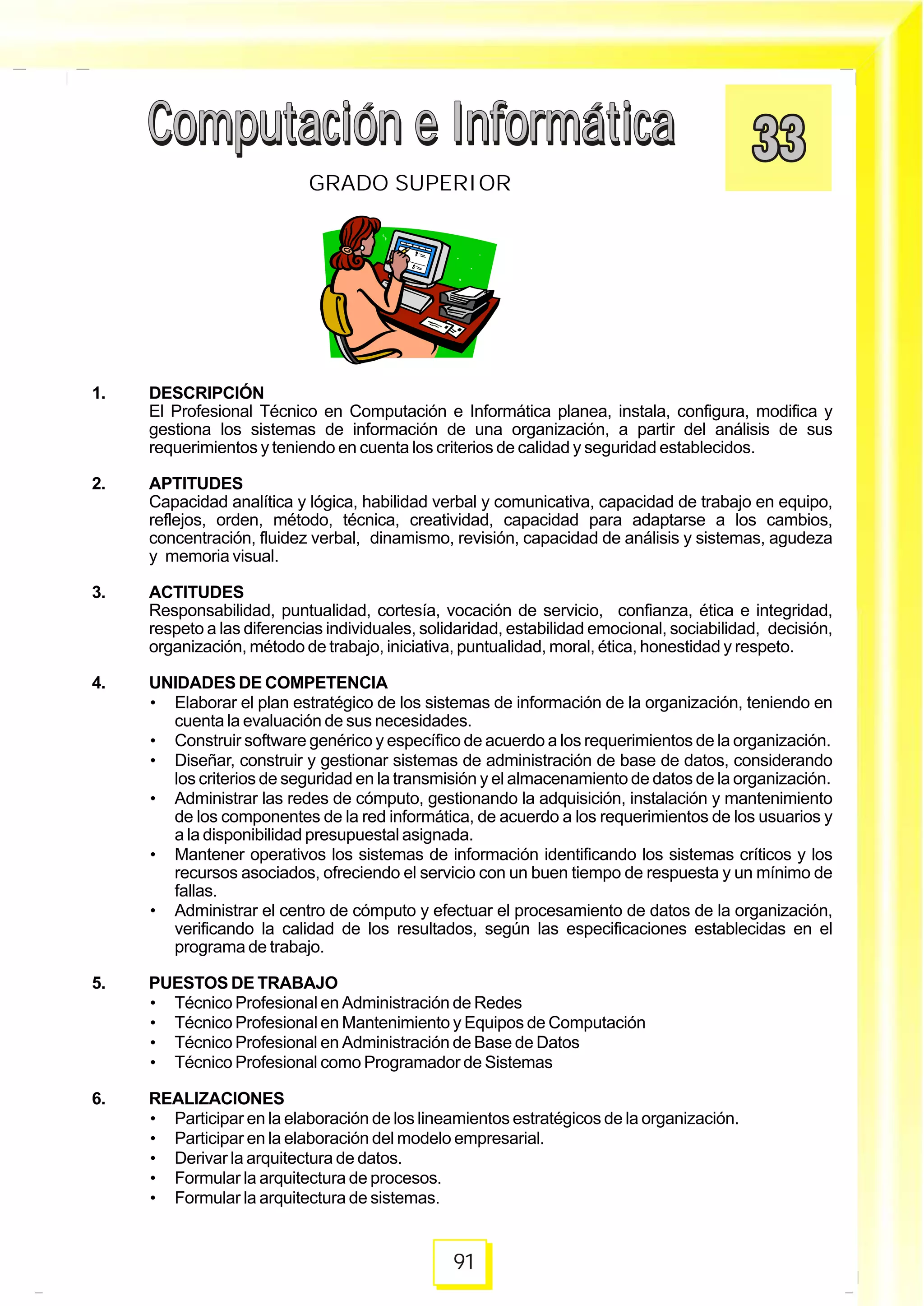 Computación e InformáticaComputación e Informática
91
GRADO SUPERIOR
Computación e InformáticaComputación e Informática
1. DESCRIPCIÓN
El Profesional Técnico en Computación e Informática planea, instala, configura, modifica y
gestiona los sistemas de información de una organización, a partir del análisis de sus
requerimientos y teniendo en cuenta los criterios de calidad y seguridad establecidos.
2. APTITUDES
Capacidad analítica y lógica, habilidad verbal y comunicativa, capacidad de trabajo en equipo,
reflejos, orden, método, técnica, creatividad, capacidad para adaptarse a los cambios,
concentración, fluidez verbal, dinamismo, revisión, capacidad de análisis y sistemas, agudeza
y memoria visual.
3. ACTITUDES
Responsabilidad, puntualidad, cortesía, vocación de servicio, confianza, ética e integridad,
respeto a las diferencias individuales, solidaridad, estabilidad emocional, sociabilidad, decisión,
organización, método de trabajo, iniciativa, puntualidad, moral, ética, honestidad y respeto.
4. UNIDADES DE COMPETENCIA
• Elaborar el plan estratégico de los sistemas de información de la organización, teniendo en
cuenta la evaluación de sus necesidades.
• Construir software genérico y específico de acuerdo a los requerimientos de la organización.
• Diseñar, construir y gestionar sistemas de administración de base de datos, considerando
los criterios de seguridad en la transmisión y el almacenamiento de datos de la organización.
• Administrar las redes de cómputo, gestionando la adquisición, instalación y mantenimiento
de los componentes de la red informática, de acuerdo a los requerimientos de los usuarios y
a la disponibilidad presupuestal asignada.
• Mantener operativos los sistemas de información identificando los sistemas críticos y los
recursos asociados, ofreciendo el servicio con un buen tiempo de respuesta y un mínimo de
fallas.
• Administrar el centro de cómputo y efectuar el procesamiento de datos de la organización,
verificando la calidad de los resultados, según las especificaciones establecidas en el
programa de trabajo.
5. PUESTOS DE TRABAJO
• Técnico Profesional en Administración de Redes
• Técnico Profesional en Mantenimiento y Equipos de Computación
• Técnico Profesional en Administración de Base de Datos
• Técnico Profesional como Programador de Sistemas
6. REALIZACIONES
• Participar en la elaboración de los lineamientos estratégicos de la organización.
• Participar en la elaboración del modelo empresarial.
• Derivar la arquitectura de datos.
• Formular la arquitectura de procesos.
• Formular la arquitectura de sistemas.
 