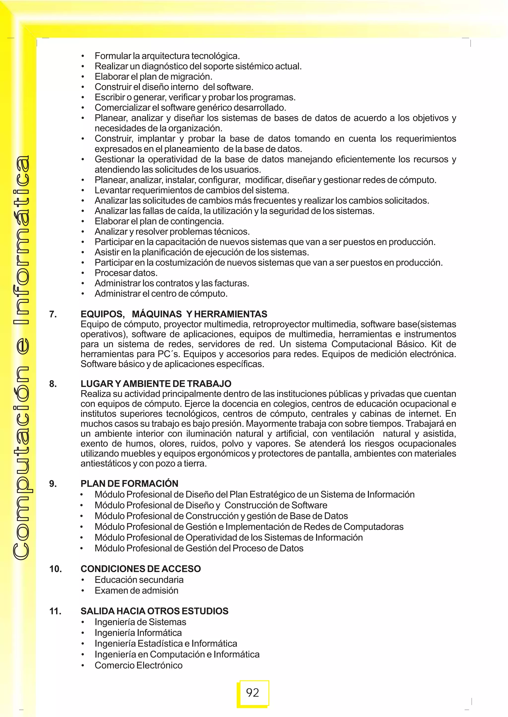 92
ComputacióneInformáticaComputacióneInformática
• Formular la arquitectura tecnológica.
• Realizar un diagnóstico del soporte sistémico actual.
• Elaborar el plan de migración.
• Construir el diseño interno del software.
• Escribir o generar, verificar y probar los programas.
• Comercializar el software genérico desarrollado.
• Planear, analizar y diseñar los sistemas de bases de datos de acuerdo a los objetivos y
necesidades de la organización.
• Construir, implantar y probar la base de datos tomando en cuenta los requerimientos
expresados en el planeamiento de la base de datos.
• Gestionar la operatividad de la base de datos manejando eficientemente los recursos y
atendiendo las solicitudes de los usuarios.
• Planear, analizar, instalar, configurar, modificar, diseñar y gestionar redes de cómputo.
• Levantar requerimientos de cambios del sistema.
• Analizar las solicitudes de cambios más frecuentes y realizar los cambios solicitados.
• Analizar las fallas de caída, la utilización y la seguridad de los sistemas.
• Elaborar el plan de contingencia.
• Analizar y resolver problemas técnicos.
• Participar en la capacitación de nuevos sistemas que van a ser puestos en producción.
• Asistir en la planificación de ejecución de los sistemas.
• Participar en la costumización de nuevos sistemas que van a ser puestos en producción.
• Procesar datos.
• Administrar los contratos y las facturas.
• Administrar el centro de cómputo.
7. EQUIPOS, MÁQUINAS Y HERRAMIENTAS
Equipo de cómputo, proyector multimedia, retroproyector multimedia, software base(sistemas
operativos), software de aplicaciones, equipos de multimedia, herramientas e instrumentos
para un sistema de redes, servidores de red. Un sistema Computacional Básico. Kit de
herramientas para PC´s. Equipos y accesorios para redes. Equipos de medición electrónica.
Software básico y de aplicaciones específicas.
8. LUGAR Y AMBIENTE DE TRABAJO
Realiza su actividad principalmente dentro de las instituciones públicas y privadas que cuentan
con equipos de cómputo. Ejerce la docencia en colegios, centros de educación ocupacional e
institutos superiores tecnológicos, centros de cómputo, centrales y cabinas de internet. En
muchos casos su trabajo es bajo presión. Mayormente trabaja con sobre tiempos. Trabajará en
un ambiente interior con iluminación natural y artificial, con ventilación natural y asistida,
exento de humos, olores, ruidos, polvo y vapores. Se atenderá los riesgos ocupacionales
utilizando muebles y equipos ergonómicos y protectores de pantalla, ambientes con materiales
antiestáticos y con pozo a tierra.
9. PLAN DE FORMACIÓN
• Módulo Profesional de Diseño del Plan Estratégico de un Sistema de Información
• Módulo Profesional de Diseño y Construcción de Software
• Módulo Profesional de Construcción y gestión de Base de Datos
• Módulo Profesional de Gestión e Implementación de Redes de Computadoras
• Módulo Profesional de Operatividad de los Sistemas de Información
• Módulo Profesional de Gestión del Proceso de Datos
10. CONDICIONES DE ACCESO
• Educación secundaria
• Examen de admisión
11. SALIDA HACIA OTROS ESTUDIOS
• Ingeniería de Sistemas
• Ingeniería Informática
• Ingeniería Estadística e Informática
• Ingeniería en Computación e Informática
• Comercio Electrónico
 