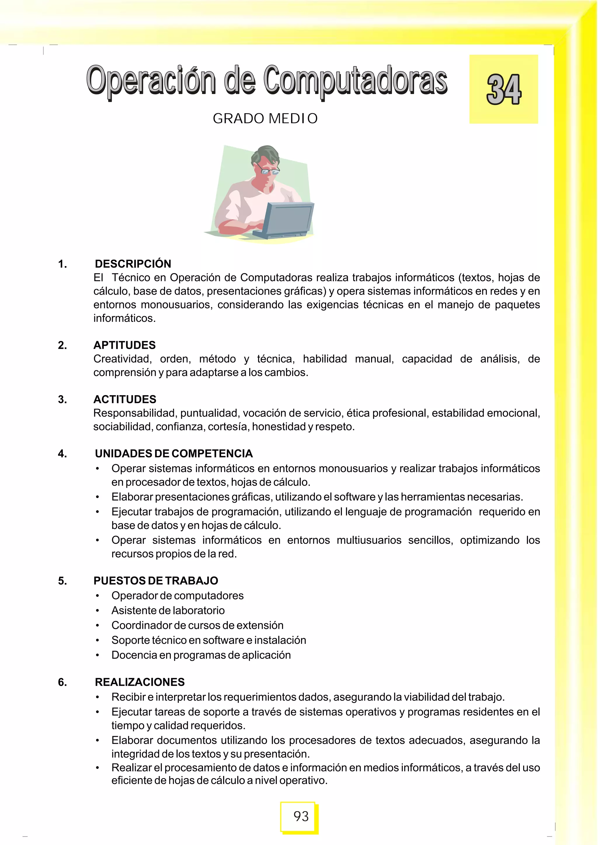 Operación de ComputadorasOperación de Computadoras
93
GRADO MEDIO
Operación de ComputadorasOperación de Computadoras
1. DESCRIPCIÓN
El Técnico en Operación de Computadoras realiza trabajos informáticos (textos, hojas de
cálculo, base de datos, presentaciones gráficas) y opera sistemas informáticos en redes y en
entornos monousuarios, considerando las exigencias técnicas en el manejo de paquetes
informáticos.
2. APTITUDES
Creatividad, orden, método y técnica, habilidad manual, capacidad de análisis, de
comprensión y para adaptarse a los cambios.
3. ACTITUDES
Responsabilidad, puntualidad, vocación de servicio, ética profesional, estabilidad emocional,
sociabilidad, confianza, cortesía, honestidad y respeto.
4. UNIDADES DE COMPETENCIA
• Operar sistemas informáticos en entornos monousuarios y realizar trabajos informáticos
en procesador de textos, hojas de cálculo.
• Elaborar presentaciones gráficas, utilizando el software y las herramientas necesarias.
• Ejecutar trabajos de programación, utilizando el lenguaje de programación requerido en
base de datos y en hojas de cálculo.
• Operar sistemas informáticos en entornos multiusuarios sencillos, optimizando los
recursos propios de la red.
5. PUESTOS DE TRABAJO
• Operador de computadores
• Asistente de laboratorio
• Coordinador de cursos de extensión
• Soporte técnico en software e instalación
• Docencia en programas de aplicación
6. REALIZACIONES
• Recibir e interpretar los requerimientos dados, asegurando la viabilidad del trabajo.
• Ejecutar tareas de soporte a través de sistemas operativos y programas residentes en el
tiempo y calidad requeridos.
• Elaborar documentos utilizando los procesadores de textos adecuados, asegurando la
integridad de los textos y su presentación.
• Realizar el procesamiento de datos e información en medios informáticos, a través del uso
eficiente de hojas de cálculo a nivel operativo.
 