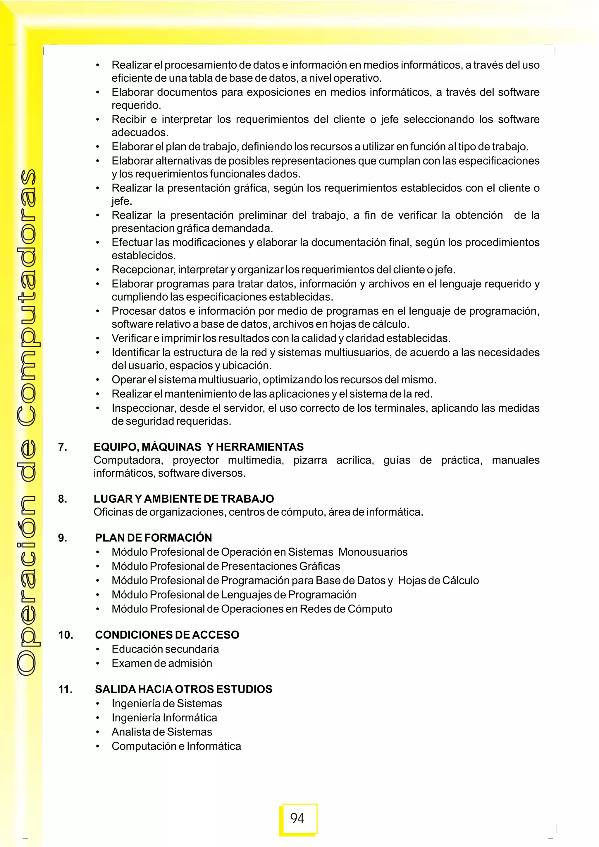 94
• Realizar el procesamiento de datos e información en medios informáticos, a través del uso
eficiente de una tabla de base de datos, a nivel operativo.
• Elaborar documentos para exposiciones en medios informáticos, a través del software
requerido.
• Recibir e interpretar los requerimientos del cliente o jefe seleccionando los software
adecuados.
• Elaborar el plan de trabajo, definiendo los recursos a utilizar en función al tipo de trabajo.
• Elaborar alternativas de posibles representaciones que cumplan con las especificaciones
y los requerimientos funcionales dados.
• Realizar la presentación gráfica, según los requerimientos establecidos con el cliente o
jefe.
• Realizar la presentación preliminar del trabajo, a fin de verificar la obtención de la
presentacion gráfica demandada.
• Efectuar las modificaciones y elaborar la documentación final, según los procedimientos
establecidos.
• Recepcionar, interpretar y organizar los requerimientos del cliente o jefe.
• Elaborar programas para tratar datos, información y archivos en el lenguaje requerido y
cumpliendo las especificaciones establecidas.
• Procesar datos e información por medio de programas en el lenguaje de programación,
software relativo a base de datos, archivos en hojas de cálculo.
• Verificar e imprimir los resultados con la calidad y claridad establecidas.
• Identificar la estructura de la red y sistemas multiusuarios, de acuerdo a las necesidades
del usuario, espacios y ubicación.
• Operar el sistema multiusuario, optimizando los recursos del mismo.
• Realizar el mantenimiento de las aplicaciones y el sistema de la red.
• Inspeccionar, desde el servidor, el uso correcto de los terminales, aplicando las medidas
de seguridad requeridas.
7. EQUIPO, MÁQUINAS Y HERRAMIENTAS
Computadora, proyector multimedia, pizarra acrílica, guías de práctica, manuales
informáticos, software diversos.
8. LUGAR Y AMBIENTE DE TRABAJO
Oficinas de organizaciones, centros de cómputo, área de informática.
9. PLAN DE FORMACIÓN
• Módulo Profesional de Operación en Sistemas Monousuarios
• Módulo Profesional de Presentaciones Gráficas
• Módulo Profesional de Programación para Base de Datos y Hojas de Cálculo
• Módulo Profesional de Lenguajes de Programación
• Módulo Profesional de Operaciones en Redes de Cómputo
10. CONDICIONES DE ACCESO
• Educación secundaria
• Examen de admisión
11. SALIDA HACIA OTROS ESTUDIOS
• Ingeniería de Sistemas
• Ingeniería Informática
• Analista de Sistemas
• Computación e Informática
OperacióndeComputadorasOperacióndeComputadoras
 