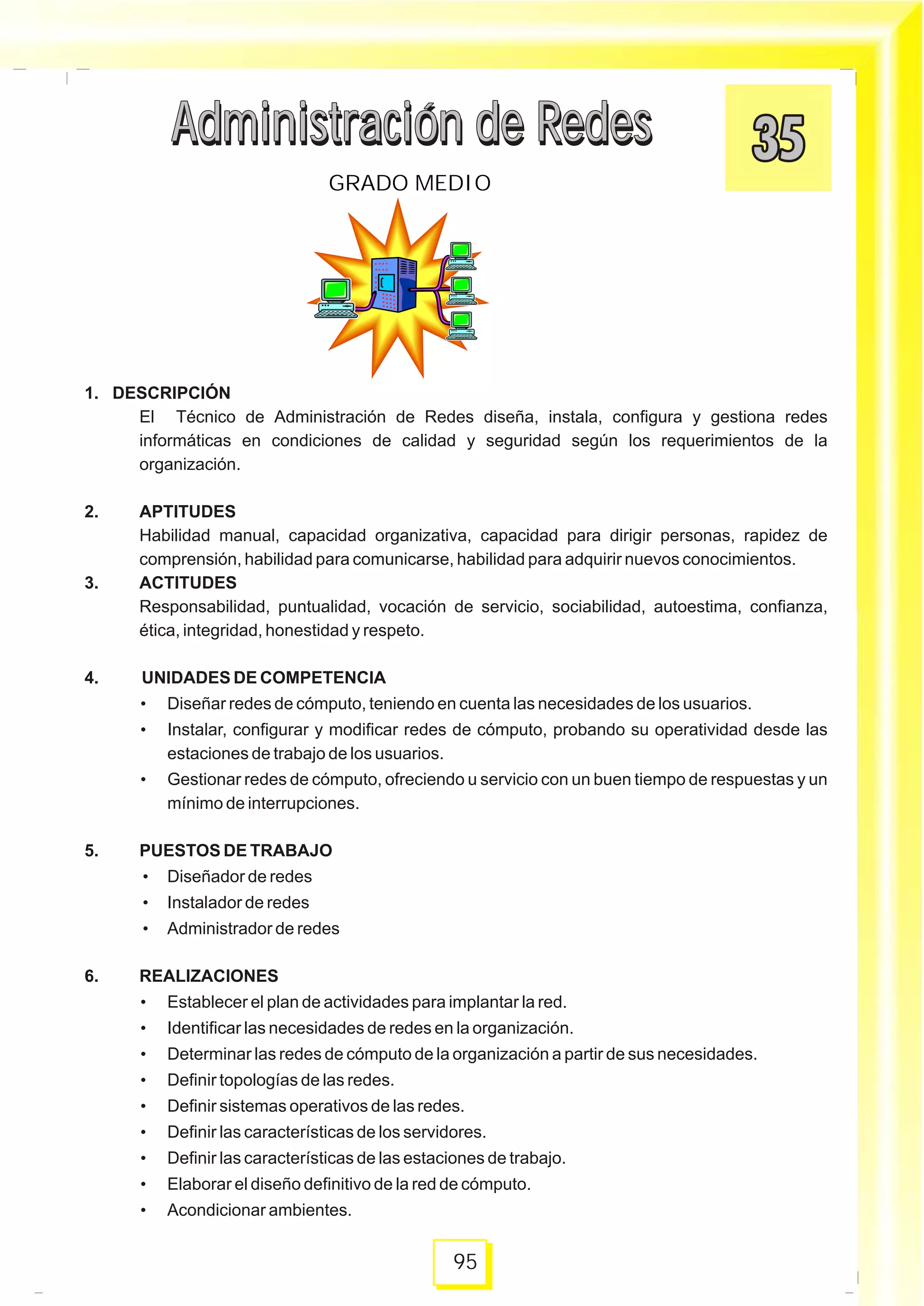 1. DESCRIPCIÓN
El Técnico de Administración de Redes diseña, instala, configura y gestiona redes
informáticas en condiciones de calidad y seguridad según los requerimientos de la
organización.
2. APTITUDES
Habilidad manual, capacidad organizativa, capacidad para dirigir personas, rapidez de
comprensión, habilidad para comunicarse, habilidad para adquirir nuevos conocimientos.
3. ACTITUDES
Responsabilidad, puntualidad, vocación de servicio, sociabilidad, autoestima, confianza,
ética, integridad, honestidad y respeto.
4. UNIDADES DE COMPETENCIA
• Diseñar redes de cómputo, teniendo en cuenta las necesidades de los usuarios.
• Instalar, configurar y modificar redes de cómputo, probando su operatividad desde las
estaciones de trabajo de los usuarios.
• Gestionar redes de cómputo, ofreciendo u servicio con un buen tiempo de respuestas y un
mínimo de interrupciones.
5. PUESTOS DE TRABAJO
• Diseñador de redes
• Instalador de redes
• Administrador de redes
6. REALIZACIONES
• Establecer el plan de actividades para implantar la red.
• Identificar las necesidades de redes en la organización.
• Determinar las redes de cómputo de la organización a partir de sus necesidades.
• Definir topologías de las redes.
• Definir sistemas operativos de las redes.
• Definir las características de los servidores.
• Definir las características de las estaciones de trabajo.
• Elaborar el diseño definitivo de la red de cómputo.
• Acondicionar ambientes.
Administración de RedesAdministración de Redes
95
GRADO MEDIO
Administración de RedesAdministración de Redes
 