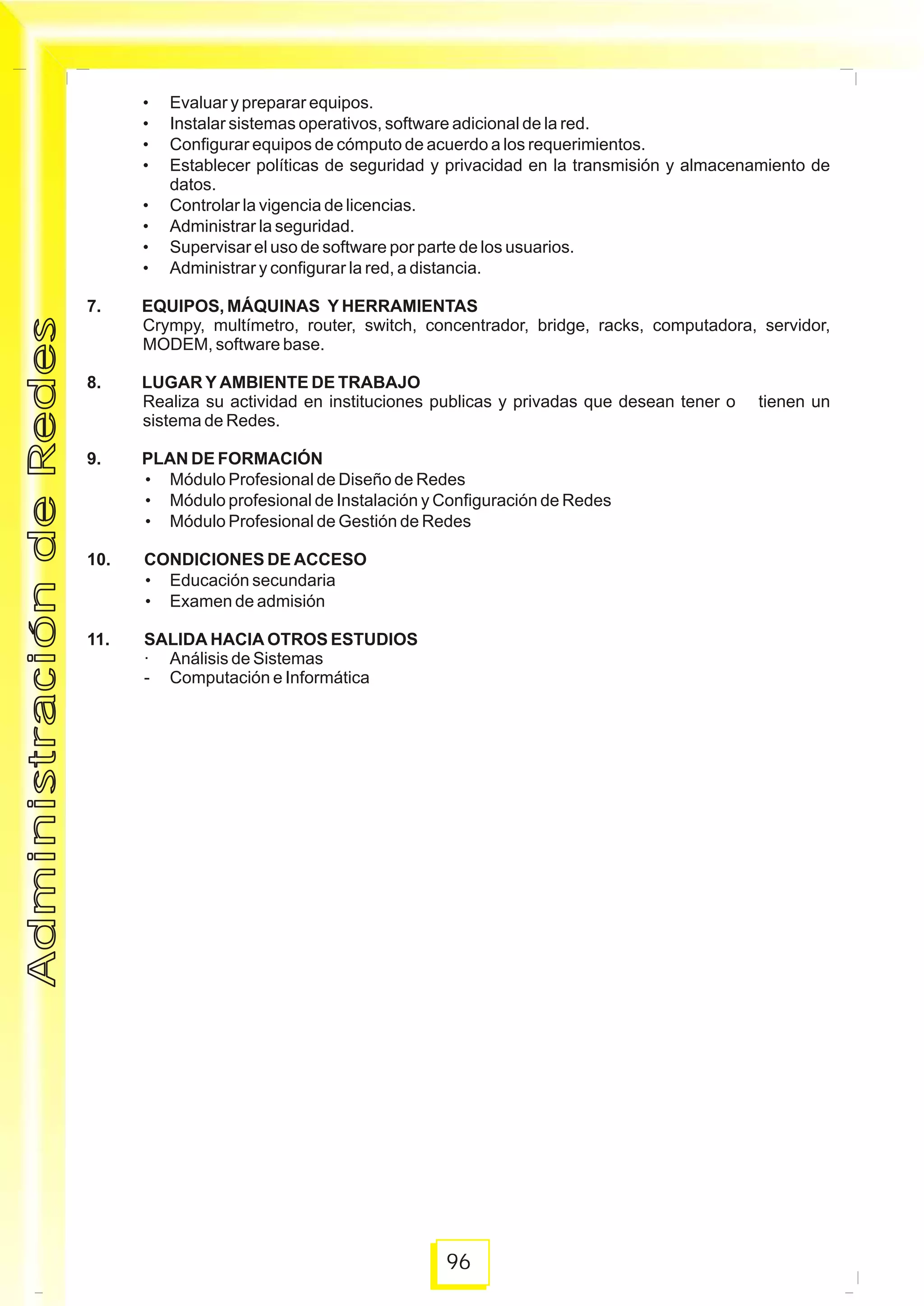 96
• Evaluar y preparar equipos.
• Instalar sistemas operativos, software adicional de la red.
• Configurar equipos de cómputo de acuerdo a los requerimientos.
• Establecer políticas de seguridad y privacidad en la transmisión y almacenamiento de
datos.
• Controlar la vigencia de licencias.
• Administrar la seguridad.
• Supervisar el uso de software por parte de los usuarios.
• Administrar y configurar la red, a distancia.
7. EQUIPOS, MÁQUINAS Y HERRAMIENTAS
Crympy, multímetro, router, switch, concentrador, bridge, racks, computadora, servidor,
MODEM, software base.
8. LUGAR Y AMBIENTE DE TRABAJO
Realiza su actividad en instituciones publicas y privadas que desean tener o tienen un
sistema de Redes.
9. PLAN DE FORMACIÓN
• Módulo Profesional de Diseño de Redes
• Módulo profesional de Instalación y Configuración de Redes
• Módulo Profesional de Gestión de Redes
10. CONDICIONES DE ACCESO
• Educación secundaria
• Examen de admisión
11. SALIDA HACIA OTROS ESTUDIOS
· Análisis de Sistemas
- Computación e Informática
AdministracióndeRedesAdministracióndeRedes
 
