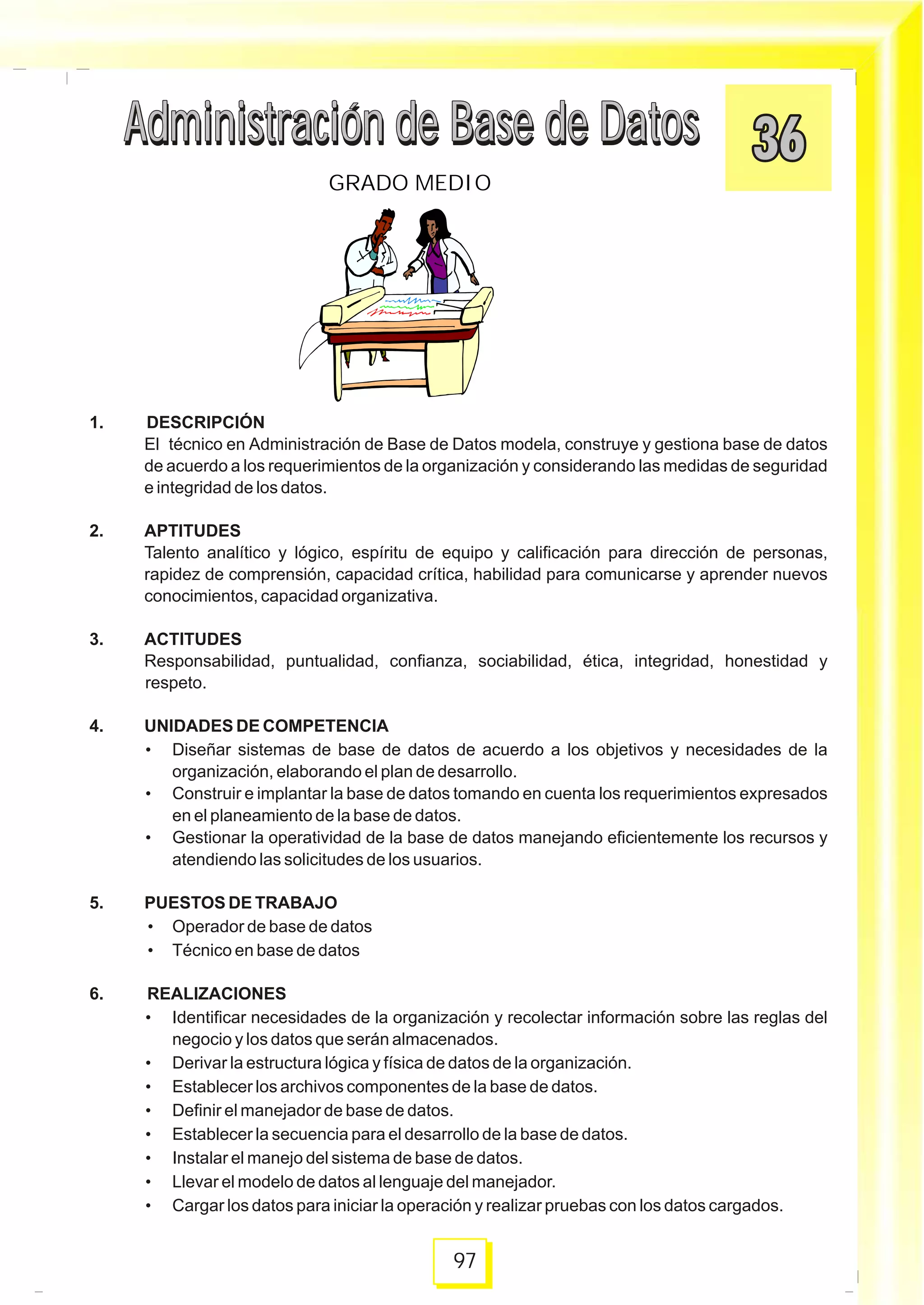 1. DESCRIPCIÓN
El técnico en Administración de Base de Datos modela, construye y gestiona base de datos
de acuerdo a los requerimientos de la organización y considerando las medidas de seguridad
e integridad de los datos.
2. APTITUDES
Talento analítico y lógico, espíritu de equipo y calificación para dirección de personas,
rapidez de comprensión, capacidad crítica, habilidad para comunicarse y aprender nuevos
conocimientos, capacidad organizativa.
3. ACTITUDES
Responsabilidad, puntualidad, confianza, sociabilidad, ética, integridad, honestidad y
respeto.
4. UNIDADES DE COMPETENCIA
• Diseñar sistemas de base de datos de acuerdo a los objetivos y necesidades de la
organización, elaborando el plan de desarrollo.
• Construir e implantar la base de datos tomando en cuenta los requerimientos expresados
en el planeamiento de la base de datos.
• Gestionar la operatividad de la base de datos manejando eficientemente los recursos y
atendiendo las solicitudes de los usuarios.
5. PUESTOS DE TRABAJO
• Operador de base de datos
• Técnico en base de datos
6. REALIZACIONES
• Identificar necesidades de la organización y recolectar información sobre las reglas del
negocio y los datos que serán almacenados.
• Derivar la estructura lógica y física de datos de la organización.
• Establecer los archivos componentes de la base de datos.
• Definir el manejador de base de datos.
• Establecer la secuencia para el desarrollo de la base de datos.
• Instalar el manejo del sistema de base de datos.
• Llevar el modelo de datos al lenguaje del manejador.
• Cargar los datos para iniciar la operación y realizar pruebas con los datos cargados.
Administración de Base de DatosAdministración de Base de Datos
97
GRADO MEDIO
Administración de Base de DatosAdministración de Base de Datos
 