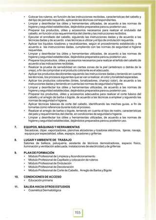 • Colocar los ruleros, en función de las instrucciones recibidas, características del cabello y
del tipo de peinado requerido, aplicando las técnicas correspondientes.
• Limpiar y desinfectar los útiles y herramientas utilizadas, de acuerdo a las normas de
higiene y seguridad establecidas, dejándolos preparados para su posterior uso.
• Preparar los productos, útiles y accesorios necesarios para realizar el ondulado del
cabello, en función a los requerimientos del cliente y las instrucciones recibidos.
• Ejecutar el enrollado del cabello, siguiendo las instrucciones dadas y de acuerdo a las
técnicas dadas y de acuerdo a las técnicas a utilizar y el tipo de ondulación requerida.
• Aplicar los líquidos rizadores y neutralizantes, según el procedimiento establecido y de
acuerdo a las instrucciones dadas, cumpliendo con las normas de seguridad e higiene
requeridas.
• Limpiar y desinfectar los útiles y herramientas utilizadas, de acuerdo a las normas de
higiene y seguridad establecidas, dejándolos preparados para su posterior uso.
• Preparar los productos, útiles y accesorios necesarios para realizar el teñido del cabello de
acuerdo a las indicaciones recibidas.
• Realizar la prueba de sensibilidad en ciertas zonas de la piel (antebrazo o detrás de la
oreja), a fin de comprobar si el producto colorante es el adecuado.
• Aplicar los productos decolorantes siguiendo las instrucciones dadas y teniendo en cuenta
las técnicas, los procesos siguientes que se van a realizar, el color y tonalidad esperadas.
• Aplicar los productos colorantes (tintes, tonalizadores, champú color), de acuerdo a las
instrucciones dadas y teniendo en cuenta las normas de seguridad e higiene.
• Limpiar y desinfectar los útiles y herramientas utilizadas, de acuerdo a las normas de
higiene y seguridad establecidas, dejándolos preparados para su posterior uso.
• Preparar los productos, útiles y accesorios adecuados para realizar el corte básico del
cabello y el arreglo de barba o bigote, de acuerdo a las técnicas a emplear y siguiendo las
normas de seguridad e higiene.
• Aplicar técnicas básicas de corte del cabello, identificando las mechas guías, a fin de
tomarlas como referencia durante todo el proceso.
• Realizar el arreglo de barba o bigote, teniendo en cuenta el tipo de rostro, características
del pelo y requerimientos del cliente, en condiciones de seguridad e higiene.
• Limpiar y desinfectar los útiles y herramientas utilizadas, de acuerdo a las normas de
higiene y seguridad establecidas, dejándolos preparados para su posterior uso.
7. EQUIPOS, MÁQUINAS Y HERRAMIENTAS
Secadoras, cliper, vaporizadores, planchas alizadoras y rizadores eléctricos, tijeras, navaja,
equipos por especialidad, sillas, espejos, tocadores y griferías
8. LUGAR Y AMBIENTE DE TRABAJO
Salones de belleza, peluquería, asistente de técnicos demostradores, espacio físico,
iluminación y ventilación adecuada, instalaciones de electricidad y de griferías
9. PLAN DE FORMACIÓN
• Módulo Profesional de Limpieza y Acondicionamiento
• Módulo Profesional de Cepillado y colocación de ruleros
• Módulo Profesional de Ondulación
• Módulo Profesional de Decoloración
• Módulo Profesional de Corte de Cabello, Arreglo de Barba y Bigote
10. CONDICIONES DE ACCESO
• Educación primaria
11. SALIDA HACIA OTROS ESTUDIOS
• Cosmética Dermatológica
155
 