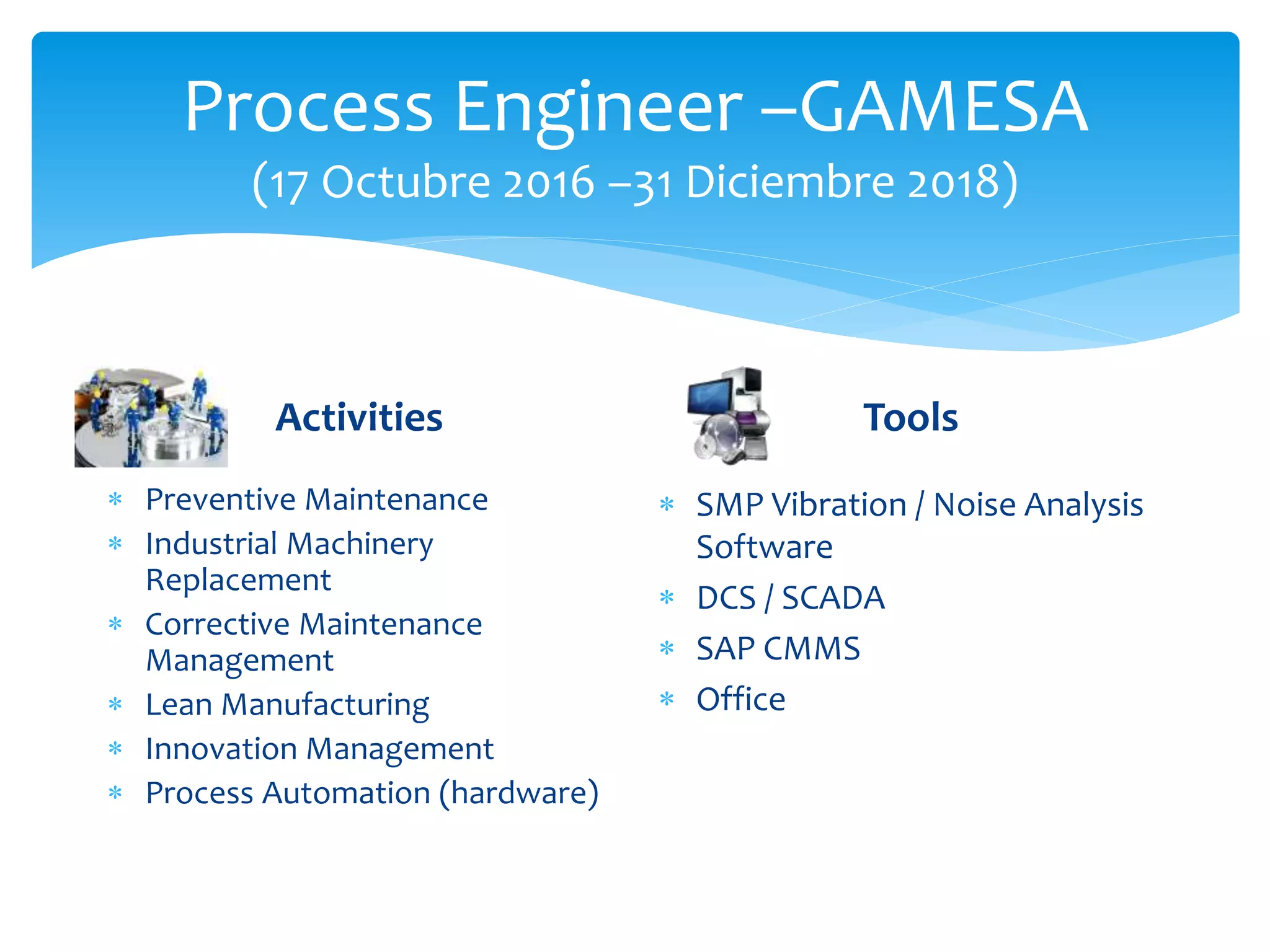 Process Engineer –GAMESA
(17 Octubre 2016 –31 Diciembre 2018)
Activities
 Preventive Maintenance
 Industrial Machinery
Replacement
 Corrective Maintenance
Management
 Lean Manufacturing
 Innovation Management
 Process Automation (hardware)
Tools
 SMP Vibration / Noise Analysis
Software
 DCS / SCADA
 SAP CMMS
 Office
 
