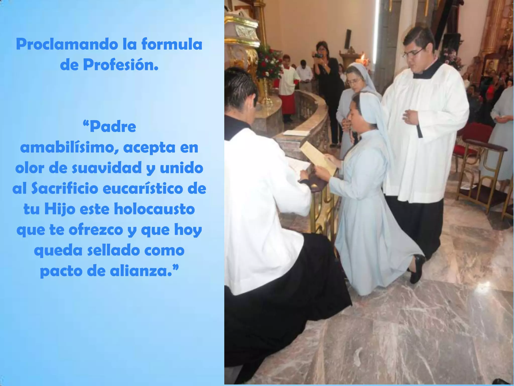 Proclamando la formula
de Profesión.
“Padre
amabilísimo, acepta en
olor de suavidad y unido
al Sacrificio eucarístico de
tu Hijo este holocausto
que te ofrezco y que hoy
queda sellado como
pacto de alianza.”