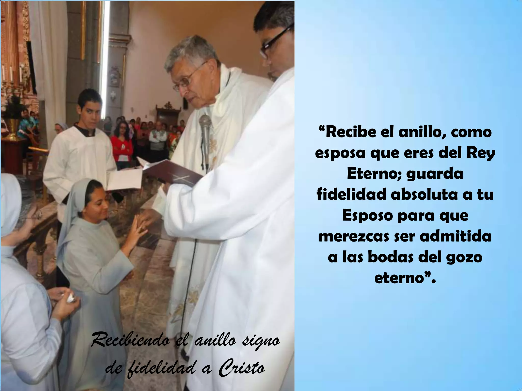 “Recibe el anillo, como
esposa que eres del Rey
Eterno; guarda
fidelidad absoluta a tu
Esposo para que
merezcas ser admitida
a las bodas del gozo
eterno”.
Recibiendo el anillo signo
de fidelidad a Cristo