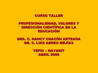 CURSO TALLER

PROFESIONALIDDAD, VALORES Y
 DIRECCIÓN CIENTÍFICA EN LA
        EDUCACIÓN

DRA. C. NANCY CHACÓN ARTEAGA
   DR. C. LUIS ABREU MEJÍAS

       TEPIC – NAYARIT
         ABRIL 2008
 