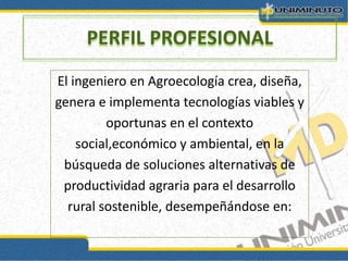 El ingeniero en Agroecología crea, diseña,
genera e implementa tecnologías viables y
oportunas en el contexto
social,económico y ambiental, en la
búsqueda de soluciones alternativas de
productividad agraria para el desarrollo
rural sostenible, desempeñándose en:
PERFIL PROFESIONAL