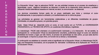 I
N   La Educación Virtual bajo la estructura PACIE es una actividad inmersa en el proceso de enseñanza y
    aprendizaje, cuyos objetivos formativos se alcanzan a través de la interacción entre alumnos y profesor
T   utilizando medios telemáticos basados en Internet; es decir, la comunicación es distancial.
R
    Los alumnos conectados forman parte de un grupo restringido que inicia y concluye el curso
O   simultáneamente, lo que propicia la cohesión y el mantenimiento de un clima de grupo.
D
    Las actividades se generan con herramientas colaborativas y en diferentes modalidades de grupos:
U   individuales, en pequeños grupos y en grandes grupos.
C
    Cada Clase Virtual se desarrolla como un curso, el cual cuenta con un TUTOR, un COORDINADOR
C   PEDAGÓGICO y un TÉCNICO DE APOYO, en cuestiones informáticas y logísticas.
I
    La metodología PACIE está orientada a la autoformación tutorizada y a la interacción. En tal sentido, la
Ó   participación en la Educación Virtual es absolutamente voluntaria, pudiéndose seguir el curso con absoluta
N   flexibilidad de horario y lugar; por ello mismo, el proceso de aprendizaje es más activo, ya que cada alumno
    se autorregula e impone su propio ritmo, en función de su tiempo y necesidades.

    A continuación se establece la conexión entre el significado de la Educación Virtual y la Metodología PACIE,
    bajo una Perspectiva Innovadora, con el propósito de demostrar la Eficiencia de la Aplicación de PACIE en
    la Educación Virtual…
 