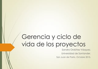 Gerencia y ciclo de
vida de los proyectos
Sandra Ordóñez Vásquez.
Universidad de Santander.
San Juan de Pasto, Octubre 2015.
 