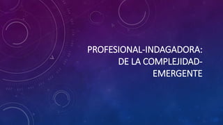 PROFESIONAL-INDAGADORA:
DE LA COMPLEJIDAD-
EMERGENTE
 