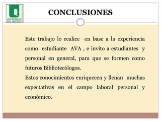 CONCLUSIONESEste trabajo lo realice  en base a la experiencia  como  estudiante  AVA , e invito a estudiantes  y personal en general, para que se formen como  futuros Bibliotecólogos. Estos conocimientos enriquecen y llenan  muchas expectativas en el campo laboral personal y  económico.   