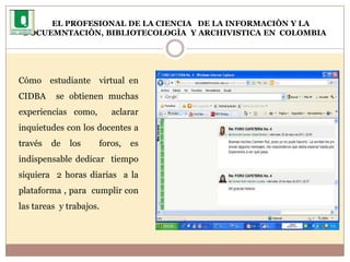 EL PROFESIONAL DE LA CIENCIA   DE LA INFORMACIÒN Y LA DOCUEMNTACIÒN, BIBLIOTECOLOGÌA  Y ARCHIVISTICA EN  COLOMBIA     	                                               Cómo  estudiante  virtual en CIDBA  se obtienen muchas experiencias como,  aclarar  inquietudes con los docentes a través de los  foros, es indispensable dedicar  tiempo siquiera  2 horas diarias  a la plataforma , para  cumplir con las tareas  y trabajos. 